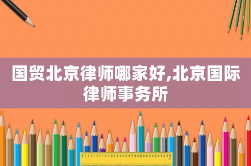 國貿(mào)北京律師哪家好,北京國際律師事務(wù)所