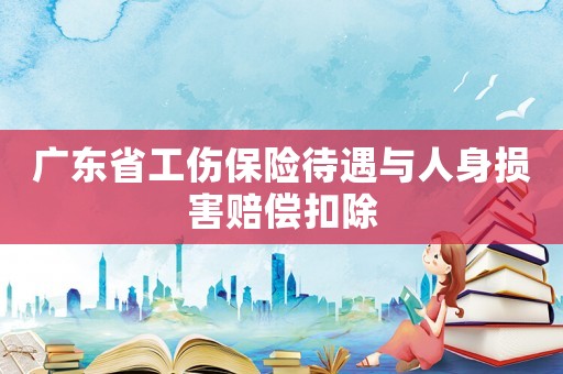 廣東省工傷保險(xiǎn)待遇與人身?yè)p害賠償扣除