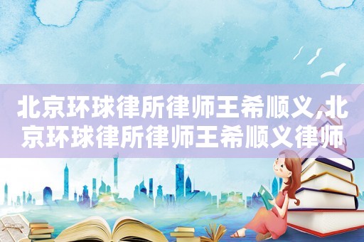 北京環球律所律師王希順義,北京環球律所律師王希順義律師簡介