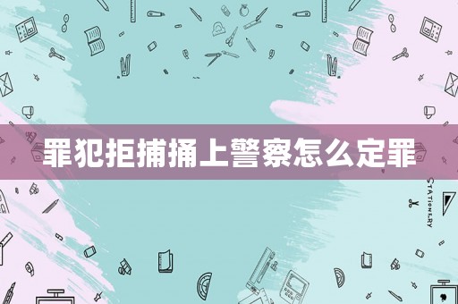 罪犯拒捕捅上警察怎么定罪