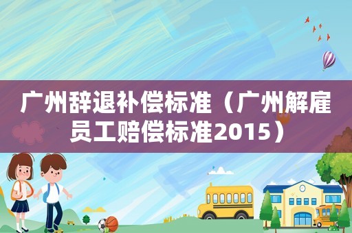 廣州辭退補償標準（廣州解雇員工賠償標準2015）