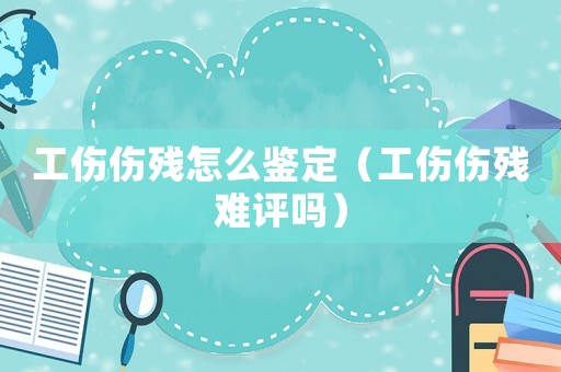 工傷傷殘怎么鑒定（工傷傷殘難評嗎）