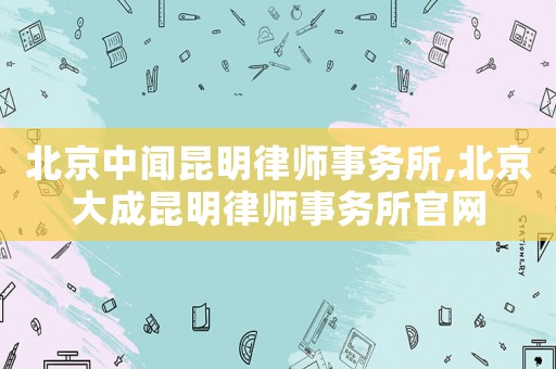 北京中聞昆明律師事務(wù)所,北京大成昆明律師事務(wù)所官網(wǎng)