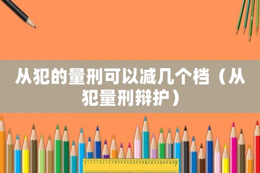 從犯的量刑可以減幾個檔（從犯量刑辯護）