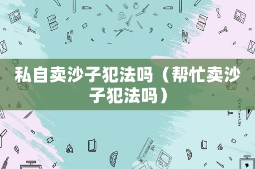私自賣沙子犯法嗎（幫忙賣沙子犯法嗎）