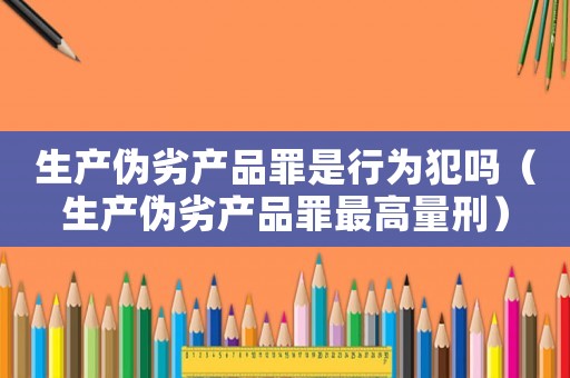 生產偽劣產品罪是行為犯嗎（生產偽劣產品罪最高量刑）