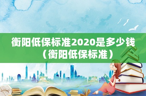衡陽低保標準2020是多少錢（衡陽低保標準）
