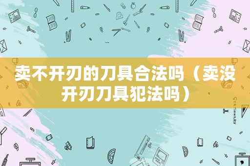 賣不開刃的刀具合法嗎（賣沒開刃刀具犯法嗎）