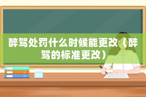 醉駕處罰什么時候能更改（醉駕的標準更改）