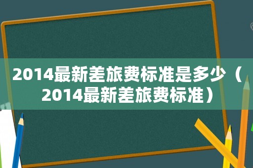 2014最新差旅費(fèi)標(biāo)準(zhǔn)是多少（2014最新差旅費(fèi)標(biāo)準(zhǔn)）
