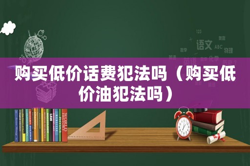 購買低價話費(fèi)犯法嗎（購買低價油犯法嗎）