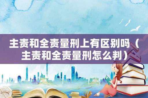 主責(zé)和全責(zé)量刑上有區(qū)別嗎（主責(zé)和全責(zé)量刑怎么判）