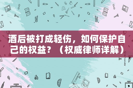 酒后被打成輕傷，如何保護(hù)自己的權(quán)益？（權(quán)威律師詳解）