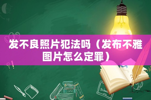 發(fā)不良照片犯法嗎（發(fā)布不雅圖片怎么定罪）