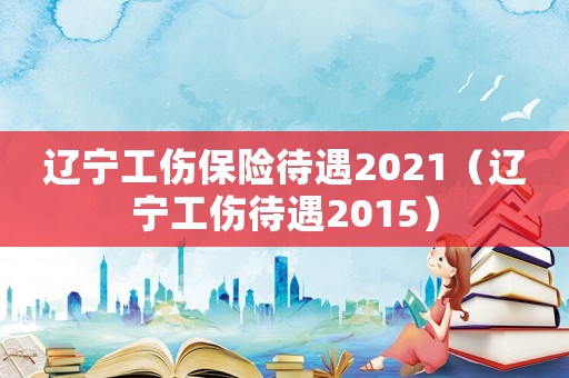 遼寧工傷保險待遇2021（遼寧工傷待遇2015）