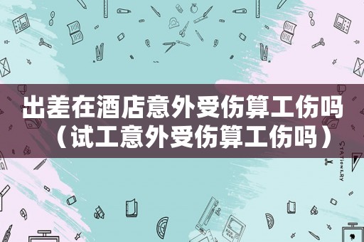 出差在酒店意外受傷算工傷嗎（試工意外受傷算工傷嗎）
