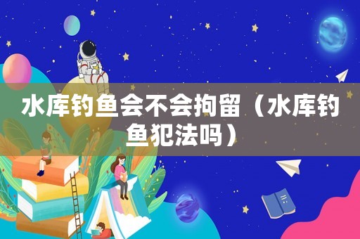水庫(kù)釣魚(yú)會(huì)不會(huì)拘留（水庫(kù)釣魚(yú)犯法嗎）