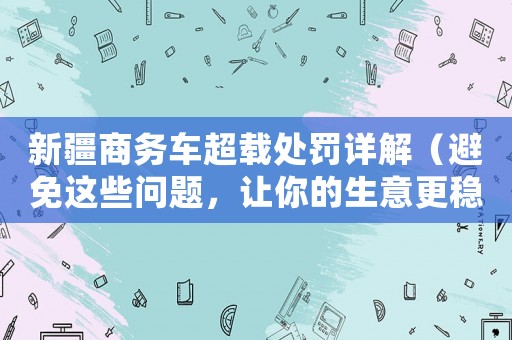 新疆商務車超載處罰詳解（避免這些問題，讓你的生意更穩健）
