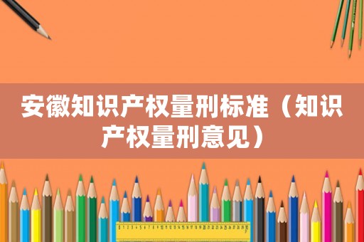 安徽知識產權量刑標準（知識產權量刑意見）