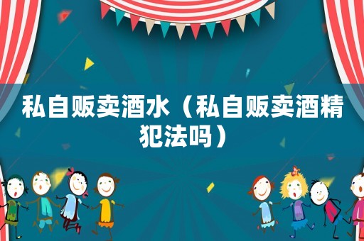 私自販賣酒水（私自販賣酒精犯法嗎）