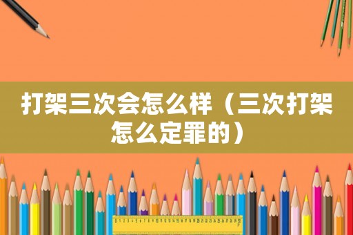 打架三次會怎么樣（三次打架怎么定罪的）