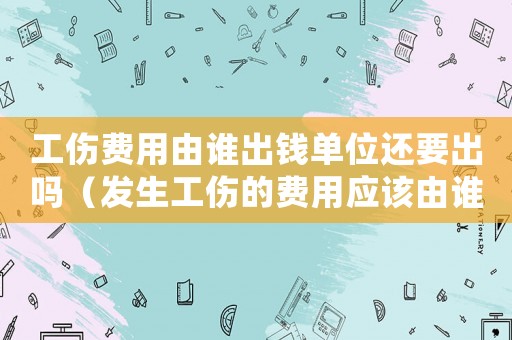 工傷費用由誰出錢單位還要出嗎（發生工傷的費用應該由誰付）