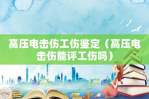 高壓電擊傷工傷鑒定（高壓電擊傷能評工傷嗎）