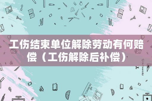 工傷結束單位解除勞動有何賠償（工傷解除后補償）