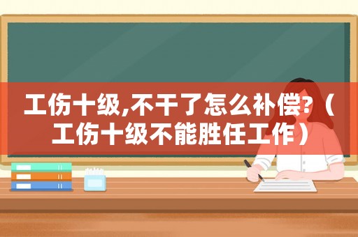 工傷十級(jí),不干了怎么補(bǔ)償?（工傷十級(jí)不能勝任工作）