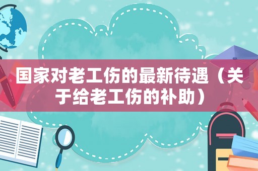 國家對老工傷的最新待遇（關(guān)于給老工傷的補助）