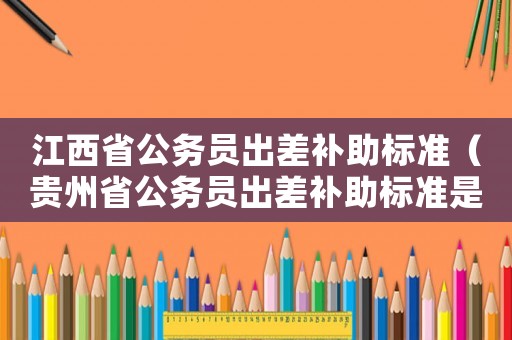 江西省公務(wù)員出差補(bǔ)助標(biāo)準(zhǔn)（貴州省公務(wù)員出差補(bǔ)助標(biāo)準(zhǔn)是多少）