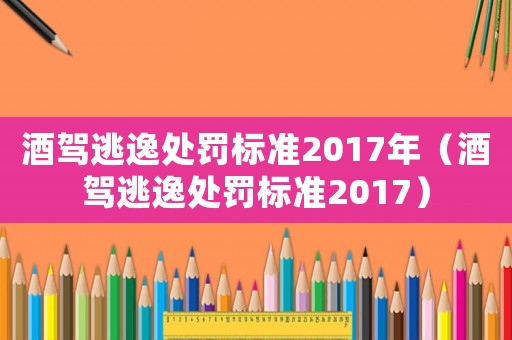 酒駕逃逸處罰標(biāo)準(zhǔn)2017年（酒駕逃逸處罰標(biāo)準(zhǔn)2017）