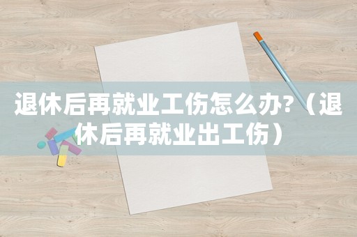 退休后再就業(yè)工傷怎么辦?（退休后再就業(yè)出工傷）