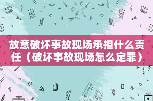 故意破壞事故現場承擔什么責任（破壞事故現場怎么定罪）