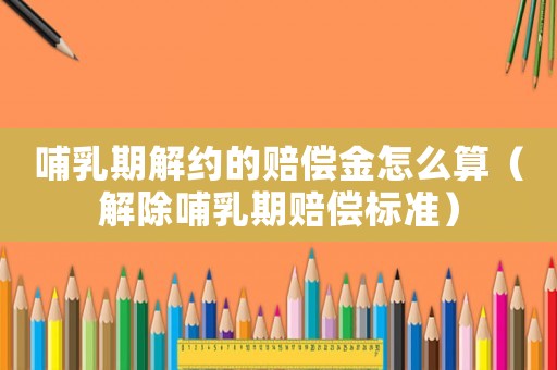 哺乳期解約的賠償金怎么算（解除哺乳期賠償標準）
