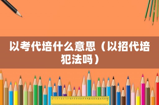 以考代培什么意思（以招代培犯法嗎）