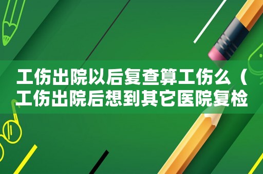 工傷出院以后復查算工傷么（工傷出院后想到其它醫院復檢）