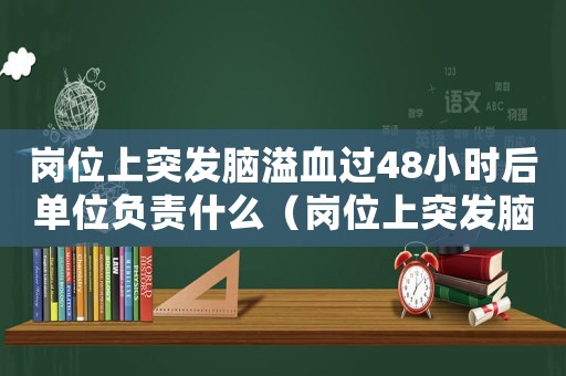 崗位上突發腦溢血過48小時后單位負責什么（崗位上突發腦溢血是工傷）