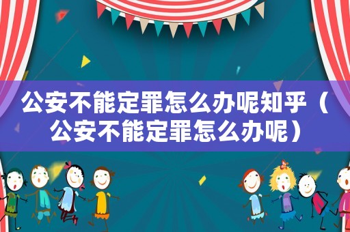 公安不能定罪怎么辦呢知乎（公安不能定罪怎么辦呢）