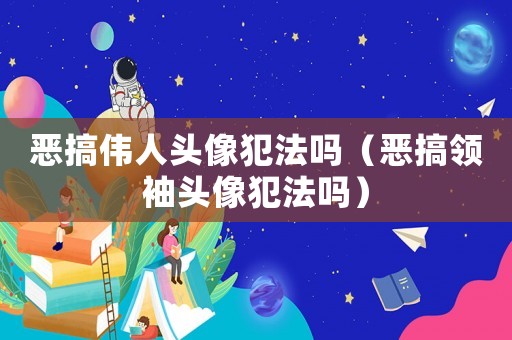 惡搞偉人頭像犯法嗎（惡搞領袖頭像犯法嗎）