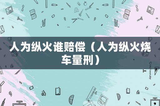 人為縱火誰賠償（人為縱火燒車量刑）