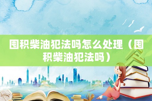 囤積柴油犯法嗎怎么處理（囤積柴油犯法嗎）