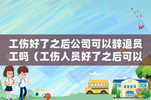 工傷好了之后公司可以辭退員工嗎（工傷人員好了之后可以開除嗎）