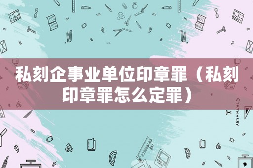 私刻企事業單位印章罪（私刻印章罪怎么定罪）