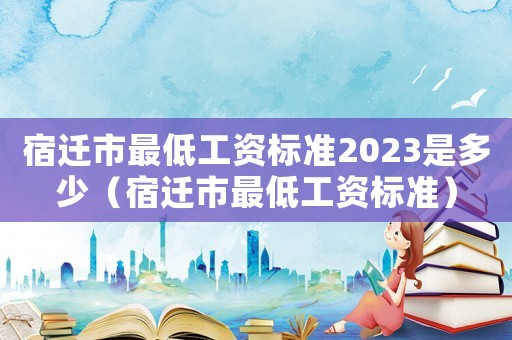 宿遷市最低工資標準2023是多少（宿遷市最低工資標準）