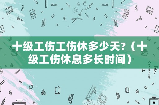 十級工傷工傷休多少天?（十級工傷休息多長時間）