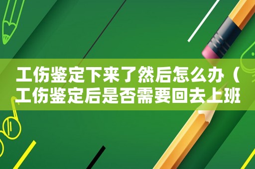 工傷鑒定下來了然后怎么辦（工傷鑒定后是否需要回去上班）