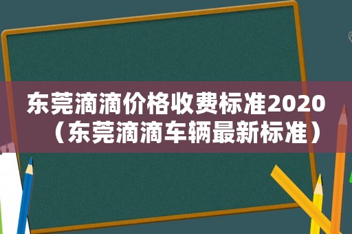 東莞滴滴價格收費標準2020（東莞滴滴車輛最新標準）
