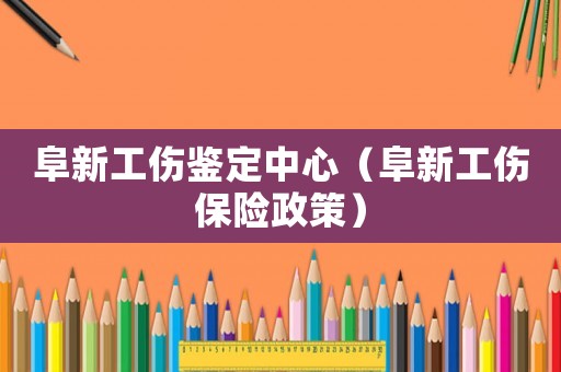 阜新工傷鑒定中心（阜新工傷保險政策）