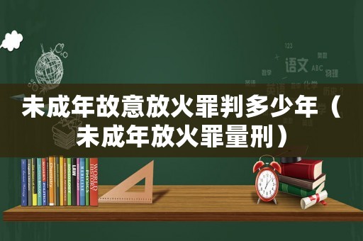 未成年故意放火罪判多少年（未成年放火罪量刑）